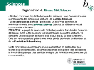 Organisation  du  Réseau BiblioSciences - Gestion commune des bibliothèques des sciences : une Commission des représentants des différentes sections - la  CooSec Sciences   - Le  réseau BiblioSciences  : promotion, un site Web commun, la référence virtuelle avec  InformaSciences  (service de référence virtuel commun aux sciences)…  2009-2010  : le projet de la nouvelle Bibliothèque de la Faculté des Sciences (BFS) qui, outre le fait de réunir les bibliothèques de quatre sections, va connaitre une rénovation complète des locaux sis au 30 quai Ansermet.  Cela est rendu possible grâce à des fonds privés provenant du Rectorat et de la  Fondation Schmidheiny .  Cette rénovation s’accompagne d’une modification en profondeur des tâches des bibliothécaires, désormais réparties en 5 piliers : les collections ; le Prêt/PEB/logistique ; les services en ligne ; la formation documentaire ; la communication.  