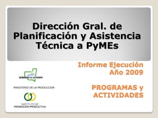 Dirección Gral. de
Planificación y Asistencia
    Técnica a PyMEs

                              Informe Ejecución
                                      Año 2009

MINISTERIO DE LA PRODUCCION
                                 PROGRAMAS y
                                 ACTIVIDADES
 