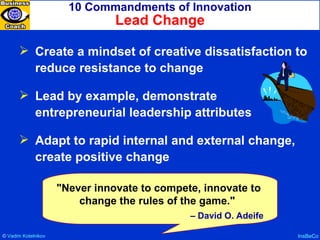 10 Commandments of Innovation Lead Change InsBeCo Create a mindset of creative dissatisfaction to reduce resistance to change Lead by example, demonstrate entrepreneurial leadership attributes Adapt to rapid internal and external change, create positive change "Never innovate to compete, innovate to change the rules of the game."  –  David O. Adeife ©  Vadim   Kotelnikov   