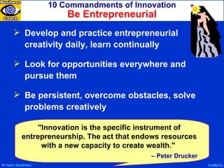 10 Commandments of Innovation Be Entrepreneurial InsBeCo Develop and practice entrepreneurial creativity daily, learn continually Look for opportunities everywhere and pursue them Be persistent, overcome obstacles, solve problems creatively "Innovation is the specific instrument of entrepreneurship. The act that endows resources with a new capacity to create wealth."  –  Peter Drucker ©  Vadim   Kotelnikov   