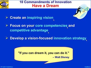 10 Commandments of Innovation Have a Dream InsBeCo Create an  inspiring vision Focus on your  core competencies  and  competitive advantage Develop a vision-focused  innovation strategy "If you can dream it, you can do it."  –  Walt Disney ©  Vadim   Kotelnikov   