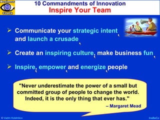 10 Commandments of Innovation Inspire Your Team InsBeCo Communicate your  strategic intent   and  launch a crusade Create an  inspiring culture , make business  fun Inspire ,  empower  and  energize  people "Never underestimate the power of a small but committed group of people to change the world. Indeed, it is the only thing that ever has."  –  Margaret Mead ©  Vadim   Kotelnikov   