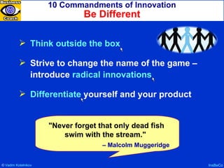 10 Commandments of Innovation Be Different InsBeCo Think outside the box Strive to change the name of the game – introduce  radical innovations Differentiate  yourself and your product "Never forget that only dead fish swim with the stream."  –  Malcolm Muggeridge ©  Vadim   Kotelnikov   