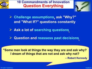 10 Commandments of Innovation Question Everything InsBeCo Challenge assumptions , ask "Why?" and "What If?" questions constantly Ask a lot of  searching questions Question and  reassess past decisions "Some men look at things the way they are and ask why? I dream of things that are not and ask why not? –  Robert Kennedy ©  Vadim   Kotelnikov   