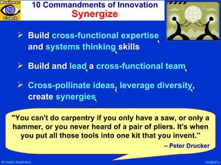 10 Commandments of Innovation Synergize InsBeCo Build  cross-functional expertise   and  systems thinking  skills Build and  lead  a  cross-functional team Cross-pollinate ideas ,  leverage diversity , create  synergies "You can't do carpentry if you only have a saw, or only a hammer, or you never heard of a pair of pliers. It's when you put all those tools into one kit that you invent.” –  Peter Drucker ©  Vadim   Kotelnikov   