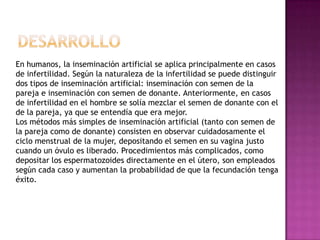 DesarrolloEn humanos, la inseminación artificial se aplica principalmente en casos de infertilidad. Según la naturaleza de la infertilidad se puede distinguir dos tipos de inseminación artificial: inseminación con semen de la pareja e inseminación con semen de donante. Anteriormente, en casos de infertilidad en el hombre se solía mezclar el semen de donante con el de la pareja, ya que se entendía que era mejor.Los métodos más simples de inseminación artificial (tanto con semen de la pareja como de donante) consisten en observar cuidadosamente el ciclo menstrual de la mujer, depositando el semen en su vagina justo cuando un óvulo es liberado. Procedimientos más complicados, como depositar los espermatozoides directamente en el útero, son empleados según cada caso y aumentan la probabilidad de que la fecundación tenga éxito.