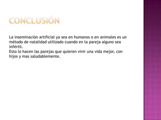 ConclusiónLa inseminación artificial ya sea en humanos o en animales es un método de natalidad utilizado cuando en la pareja alguno sea infértil.Esto lo hacen las parejas que quieren vivir una vida mejor, con hijos y mas saludablemente.