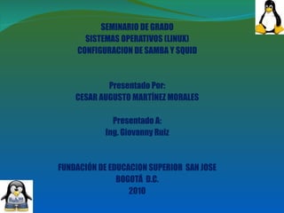 SEMINARIO DE GRADO SISTEMAS OPERATIVOS (LINUX) CONFIGURACION DE SAMBA Y SQUID Presentado Por: CESAR AUGUSTO MARTÍNEZ MORALES Presentado A: Ing. Giovanny Ruiz FUNDACIÓN DE EDUCACION SUPERIOR  SAN JOSE BOGOTÁ  D.C. 2010 