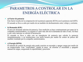 PARAMETROS A CONTROLAR EN LA
           ENERGÍA ELÉCTRICA
 a) Factor de potencia
  Este factor resulta de la comparación de la potencia aparente (KVA) con la potencia real (KW).
  El sensado se lleva a cabo por medio de un medidor de desfasamiento entre voltaje y corriente.

 b) Demanda (KW)
  El pico de demanda máxima de potencia. Esta medición se hace continuamente por parte de la
  compañía suministradora y se registra el valor más alto de la demanda de todo el mes. En base
  a este valor máximo se calcula la facturación.
  El sensado se lleva a cabo con un transductor de potencia que calcula la potencia
  instantáneamente, o en instalaciones con tarifa horaria por medio de conteo de pulsos del
  medidor instalado por la compañía suministradora.

 c) Energía (KWh)
  El método de control de energía más usado consiste en encender y apagar cargas por medio de
  un temporizador. Este "controlador" tendrá la tarea de eliminar el encendido y apagado
  manual de cargas, asegurando la repetibilidad y precisión.
 