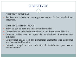 OBJETIVOS

  OBJETIVO GENERAL:
 Realizar un trabajo de investigación acerca de las Instalaciones
  Eléctricas.

    OBJETIVOS ESPECIFICOS:
   Saber de qué se trata una Instalación Industrial
   Determinar los principales objetivos de una Instalación Eléctrica.
   Conocer cuáles son los tipos de Instalaciones Eléctricas más
    utilizadas
   Comprender cuáles son los principales elementos que componen
    una Instalación Eléctrica.
   Entender de qué se trata cada tipo de instalación, para usarlas
    correctamente.
 