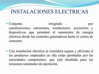 INSTALACIONES ELECTRICAS

 Conjunto                     integrado                   por
  canalizaciones, estructuras, conductores, accesorios y
  dispositivos que permiten el suministro de energía
  eléctrica desde las centrales generadoras hasta el centro de
  consumo

 Una instalación eléctrica se considera segura y eficiente si
  los productos empleados en ella están aprobados por las
  autoridades competentes, que esté diseñada para las
  tensiones nominales de operación.
 