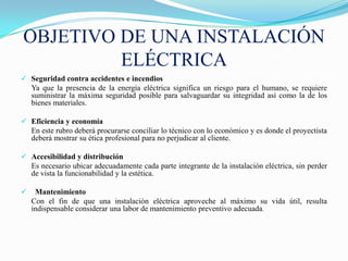 OBJETIVO DE UNA INSTALACIÓN
         ELÉCTRICA
 Seguridad contra accidentes e incendios
  Ya que la presencia de la energía eléctrica significa un riesgo para el humano, se requiere
  suministrar la máxima seguridad posible para salvaguardar su integridad así como la de los
  bienes materiales.

 Eficiencia y economía
  En este rubro deberá procurarse conciliar lo técnico con lo económico y es donde el proyectista
  deberá mostrar su ética profesional para no perjudicar al cliente.

 Accesibilidad y distribución
  Es necesario ubicar adecuadamente cada parte integrante de la instalación eléctrica, sin perder
  de vista la funcionabilidad y la estética.

    Mantenimiento
    Con el fin de que una instalación eléctrica aproveche al máximo su vida útil, resulta
    indispensable considerar una labor de mantenimiento preventivo adecuada.
 