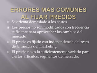 ERRORES MAS COMUNES AL FIJAR PRECIOSSe orienta demasiado a los costosLos precios no son modificados con frecuencia suficiente para aprovechar los cambios del mercadoEl precio es fijado con independencia del resto de la mezcla del marketingEl precio no es lo suficientemente variado para ciertos artículos, segmentos de mercado.
