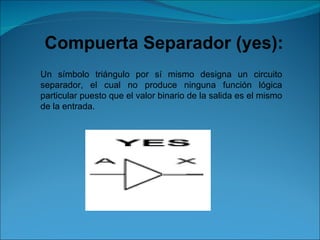 Compuerta Separador (yes):  Un símbolo triángulo por sí mismo designa un circuito separador, el cual no produce ninguna función lógica particular puesto que el valor binario de la salida es el mismo de la entrada. 