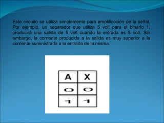 Este circuito se utiliza simplemente para amplificación de la señal. Por ejemplo, un separador que utiliza 5 volt para el binario 1, producirá una salida de 5 volt cuando la entrada es 5 volt. Sin embargo, la corriente producida a la salida es muy superior a la corriente suministrada a la entrada de la misma. 