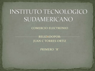 INSTITUTO TECNOLOGICO SUDAMERICANO COMERCIO ELECTRONIO RELIZADOPOR: JUAN C TORRES ORTIZ PRIMERO ¨B¨ 