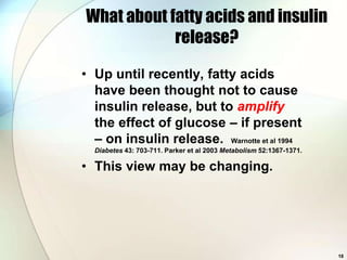 What about fatty acids and insulin
            release?

• Up until recently, fatty acids
  have been thought not to cause
  insulin release, but to amplify
  the effect of glucose – if present
  – on insulin release. Warnotte et al 1994
  Diabetes 43: 703-711. Parker et al 2003 Metabolism 52:1367-1371.

• This view may be changing.




                                                                     18
 