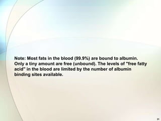 Note: Most fats in the blood (99.9%) are bound to albumin.
Only a tiny amount are free (unbound). The levels of "free fatty
acid" in the blood are limited by the number of albumin
binding sites available.




                                                                   31
 