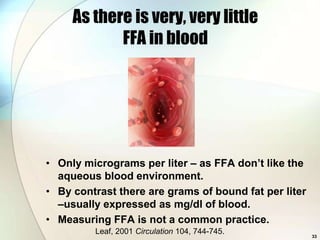As there is very, very little
            FFA in blood




• Only micrograms per liter – as FFA don’t like the
  aqueous blood environment.
• By contrast there are grams of bound fat per liter
  –usually expressed as mg/dl of blood.
• Measuring FFA is not a common practice.
         Leaf, 2001 Circulation 104, 744-745.
                                                       33
 