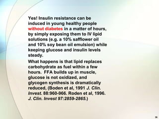 Yes! Insulin resistance can be
induced in young healthy people
without diabetes in a matter of hours,
by simply exposing them to IV lipid
solutions (e.g. a 10% safflower oil
and 10% soy bean oil emulsion) while
keeping glucose and insulin levels
steady.
What happens is that lipid replaces
carbohydrate as fuel within a few
hours. FFA builds up in muscle,
glucose is not oxidized, and
glycogen synthesis is dramatically
reduced, (Boden et al, 1991 J. Clin.
Invest. 88:960-966. Roden et al, 1996.
J. Clin. Invest 97:2859-2865.)



                                         36
 