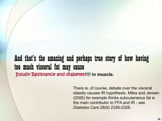 And that’s the amazing and perhaps true story of how having
too much visceral fat may cause
Insulin Resistance and diabetes!!!! in muscle.


                          There is, of course, debate over the visceral
                          obesity causes IR hypothesis. Miles and Jensen
                          (2005) for example thinks subcutaneous fat is
                          the main contributor to FFA and IR - see
                          Diabetes Care 28(9) 2326-2328.

                                                                       58
 