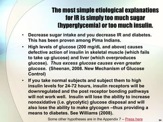 The most simple etiological explanations
                   for IR is simply too much sugar
                (hyperglycemia) or too much insulin.
• Decrease sugar intake and you decrease IR and diabetes.
  This has been proven among Pima Indians.
• High levels of glucose (200 mg/dL and above) causes
  defective action of insulin in skeletal muscle (which fails
  to take up glucose) and liver (which overproduces
  glucose). Thus excess glucose causes even greater
  glucose. (Sheenan, 2008. New Mechanism of Glucose
  Control)
• If you take normal subjects and subject them to high
  insulin levels for 24-72 hours, insulin receptors will be
  downregulated and the post receptor bonding pathways
  will not work well. Insulin will lose the ability to increase
  nonoxidative (i.e. glycolytic) glucose disposal and will
  also lose the ability to make glycogen –thus providing a
  means to diabetes. See Williams (2008).
            Some other hypotheses are in the Appendix 7 – Press here   64
 