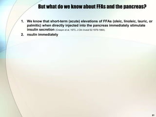 But what do we know about FFAs and the pancreas?

1. We know that short-term (acute) elevations of FFAs (oleic, linoleic, lauric, or
   palmitic) when directly injected into the pancreas immediately stimulate
   insulin secretion (Crespin et al, 1973, J Clin Invest 52:1979-1984).
2. nsulin immediately




                                                                                 81
 