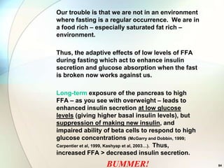 Our trouble is that we are not in an environment
where fasting is a regular occurrence. We are in
a food rich – especially saturated fat rich –
environment.

Thus, the adaptive effects of low levels of FFA
during fasting which act to enhance insulin
secretion and glucose absorption when the fast
is broken now works against us.

Long-term exposure of the pancreas to high
FFA – as you see with overweight – leads to
enhanced insulin secretion at low glucose
levels (giving higher basal insulin levels), but
suppression of making new insulin, and
impaired ability of beta cells to respond to high
glucose concentrations (McGarry and Dobbin, 1999;
Carpentier et al, 1999, Kashyap et al, 2003…). Thus,
increased FFA > decreased insulin secretion.
                  BUMMER!                              84
 