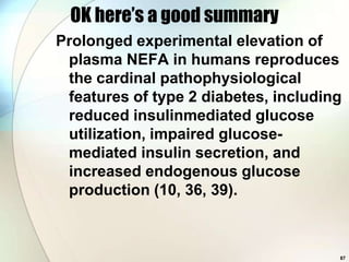 OK here’s a good summary
Prolonged experimental elevation of
 plasma NEFA in humans reproduces
 the cardinal pathophysiological
 features of type 2 diabetes, including
 reduced insulinmediated glucose
 utilization, impaired glucose-
 mediated insulin secretion, and
 increased endogenous glucose
 production (10, 36, 39).



                                      87
 