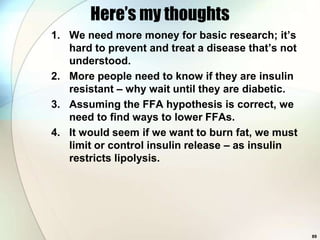 Here’s my thoughts
1. We need more money for basic research; it’s
   hard to prevent and treat a disease that’s not
   understood.
2. More people need to know if they are insulin
   resistant – why wait until they are diabetic.
3. Assuming the FFA hypothesis is correct, we
   need to find ways to lower FFAs.
4. It would seem if we want to burn fat, we must
   limit or control insulin release – as insulin
   restricts lipolysis.




                                                    89
 