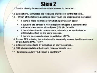 Stem 2
11. Central obesity is worse than subcutaneous fat because…

12. Epinephrine, stimulates the following enzyme on central fat cells…
13. Which of the following explains how FFA in the blood can be increased:
    •   If there is more fat mass over which lipolysis can occur.
    •    If subjects are stressed, norepinephrine triggers a sequence that
         activates hormone sensitive lipase (HSL) in fat cells
     • If there’s less insulin or resistance to insulin – as insulin has an
         antilipolytic effect on the same process.
     • If there is decreased uptake or oxidation of FFA.
14. Excess FFA entering the mitochondria eventually causes insulin resistance
    by producing DAG. How?
15. DAG exerts its effects by activating an enzyme named…
16. PKC phosphorylating the insulin receptor results in …
17. Is Intramuscular FFA by itself a bad thing?




                                                                                91
 