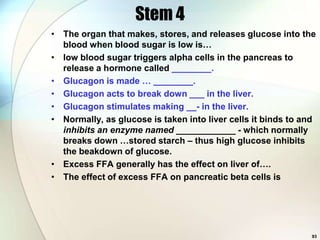Stem 4
• The organ that makes, stores, and releases glucose into the
  blood when blood sugar is low is…
• low blood sugar triggers alpha cells in the pancreas to
  release a hormone called ________.
• Glucagon is made … ________.
• Glucagon acts to break down ___ in the liver.
• Glucagon stimulates making __- in the liver.
• Normally, as glucose is taken into liver cells it binds to and
  inhibits an enzyme named ____________ - which normally
  breaks down …stored starch – thus high glucose inhibits
  the beakdown of glucose.
• Excess FFA generally has the effect on liver of….
• The effect of excess FFA on pancreatic beta cells is




                                                               93
 