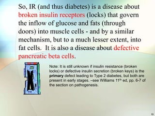 So, IR (and thus diabetes) is a disease about
broken insulin receptors (locks) that govern
the inflow of glucose and fats (through
doors) into muscle cells - and by a similar
mechanism, but to a much lesser extent, into
fat cells. It is also a disease about defective
pancreatic beta cells.
           Note: It is still unknown if insulin resistance (broken
           locks) or defective insulin secretion (broken keys) is the
           primary defect leading to Type 2 diabetes, but both are
           present in early stages. –see Williams 11th ed, pp. 6-7 of
           the section on pathogenesis.




                                                                        13
 