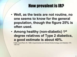 How prevalent is IR?
• Well, as the tests are not routine, no
  one seems to know for the general
  population, though the figure 25% is
  often used.
• Among healthy (non-diabetic) 1st
  degree relatives of Type 2 diabetics,
  a good estimate is about 40%.
 Volek A and Ronn W, 1999. Experimental and Clinical Endocrinology and Diabetes 107,
 140-147.




                                                                                       3
 