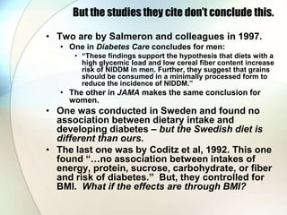 But the studies they cite don’t conclude this.

• Two are by Salmeron and colleagues in 1997.
   • One in Diabetes Care concludes for men:
      • “These findings support the hypothesis that diets with a
        high glycemic load and low cereal fiber content increase
        risk of NIDDM in men. Further, they suggest that grains
        should be consumed in a minimally processed form to
        reduce the incidence of NIDDM.”
   • The other in JAMA makes the same conclusion for
     women.
• One was conducted in Sweden and found no
  association between dietary intake and
  developing diabetes – but the Swedish diet is
  different than ours.
• The last one was by Coditz et al, 1992. This one
  found “…no association between intakes of
  energy, protein, sucrose, carbohydrate, or fiber
  and risk of diabetes.” But, they controlled for
  BMI. What if the effects are through BMI?
 