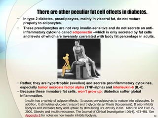 There are other peculiar fat cell effects in diabetes.
•   In type 2 diabetes, preadipocytes, mainly in visceral fat, do not mature
    properly to adipocytes.
•   These preadipocytes are not very insulin-sensitive and do not secrete an anti-
    inflammatory cytokine called adiponectin –which is only secreted by fat cells
    and levels of which are inversely correlated with body fat percentage in adults.




• Rather, they are hypertrophic (swollen) and secrete proinflammatory cytokines,
  especially tumor necrosis factor alpha (TNF-alpha) and interleukin-6 (IL-6).
• Because these immature fat cells, won’t grow up: diabetics suffer global
  inflammation.
     Insulin has a variety of adipose effects: It causes pre-adipocytes to mature into adipocytes. In
     addition, it stimulates glucose transport and triglyceride synthesis (lipogenesis). It also inhibits
     lipolysis and increases fatty acid uptake by stimulating LPL activity in fat. Kahn BB and Flier JS,
     2000. Obesity and insulin resistance. The Journal of Clinical Investigation 106(4). 473-481. See
     Appendix 8 for notes on how insulin inhibits lipolysis.                                              72
 