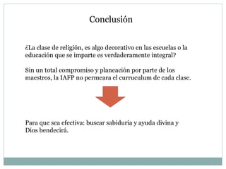 Conclusión  ¿La clase de religión, es algo decorativo en las escuelas o la educación que se imparte es verdaderamente integral? Sin un total compromiso y planeación por parte de los maestros, la IAFP no permeara el curruculum de cada clase. Para que sea efectiva: buscar sabiduría y ayuda divina y Dios bendecirá.  