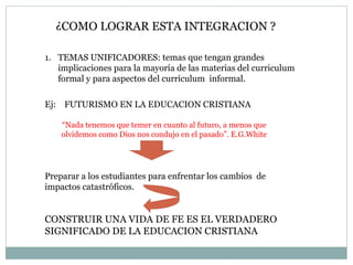 Ej:  FUTURISMO EN LA EDUCACION CRISTIANA “ Nada tenemos que temer en cuanto al futuro, a menos que olvidemos como Dios nos condujo en el pasado”. E.G.White Preparar a los estudiantes para enfrentar los cambios  de  impactos catastróficos. CONSTRUIR UNA VIDA DE FE ES EL VERDADERO SIGNIFICADO DE LA EDUCACION CRISTIANA ¿COMO LOGRAR ESTA INTEGRACION ? TEMAS UNIFICADORES: temas que tengan grandes implicaciones para la mayoría de las materias del curriculum formal y para aspectos del curriculum  informal. 