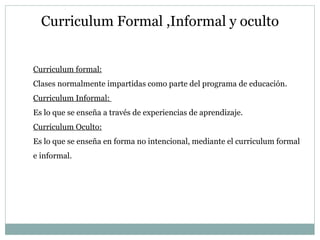 Curriculum Formal ,Informal y oculto Curriculum formal: Clases normalmente impartidas como parte del programa de educación. Curriculum Informal:  Es lo que se enseña a través de experiencias de aprendizaje. Curriculum Oculto: Es lo que se enseña en forma no intencional, mediante el curriculum formal e informal. 