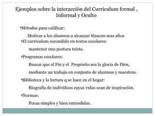 Métodos para calificar: Motivar a los alumnos a alcanzar blancos mas altos El curriculum escondido en textos escolares:  mantener una postura teísta. Programas escolares:  Buscar que el Fin y el  Propósito sea la gloria de Dios, mediante un trabajo en conjunto de alumnos y maestros. Biblioteca y la lectura q se hace en el hogar:  Biografía de individuos cuyas vidas sean de inspiración. Normas:  Pocas simples y bien entendidas. Ejemplos sobre la interacción del Curriculum formal , Informal y Oculto 
