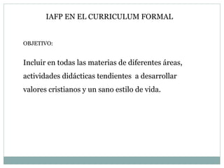 OBJETIVO: Incluir en todas las materias de diferentes áreas, actividades didácticas tendientes  a desarrollar valores cristianos y un sano estilo de vida. IAFP EN EL CURRICULUM FORMAL 