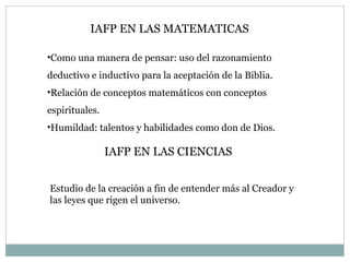 IAFP EN LAS MATEMATICAS Como una manera de pensar: uso del razonamiento deductivo e inductivo para la aceptación de la Biblia. Relación de conceptos matemáticos con conceptos espirituales. Humildad: talentos y habilidades como don de Dios. IAFP EN LAS CIENCIAS Estudio de la creación a fin de entender más al Creador y las leyes que rigen el universo. 