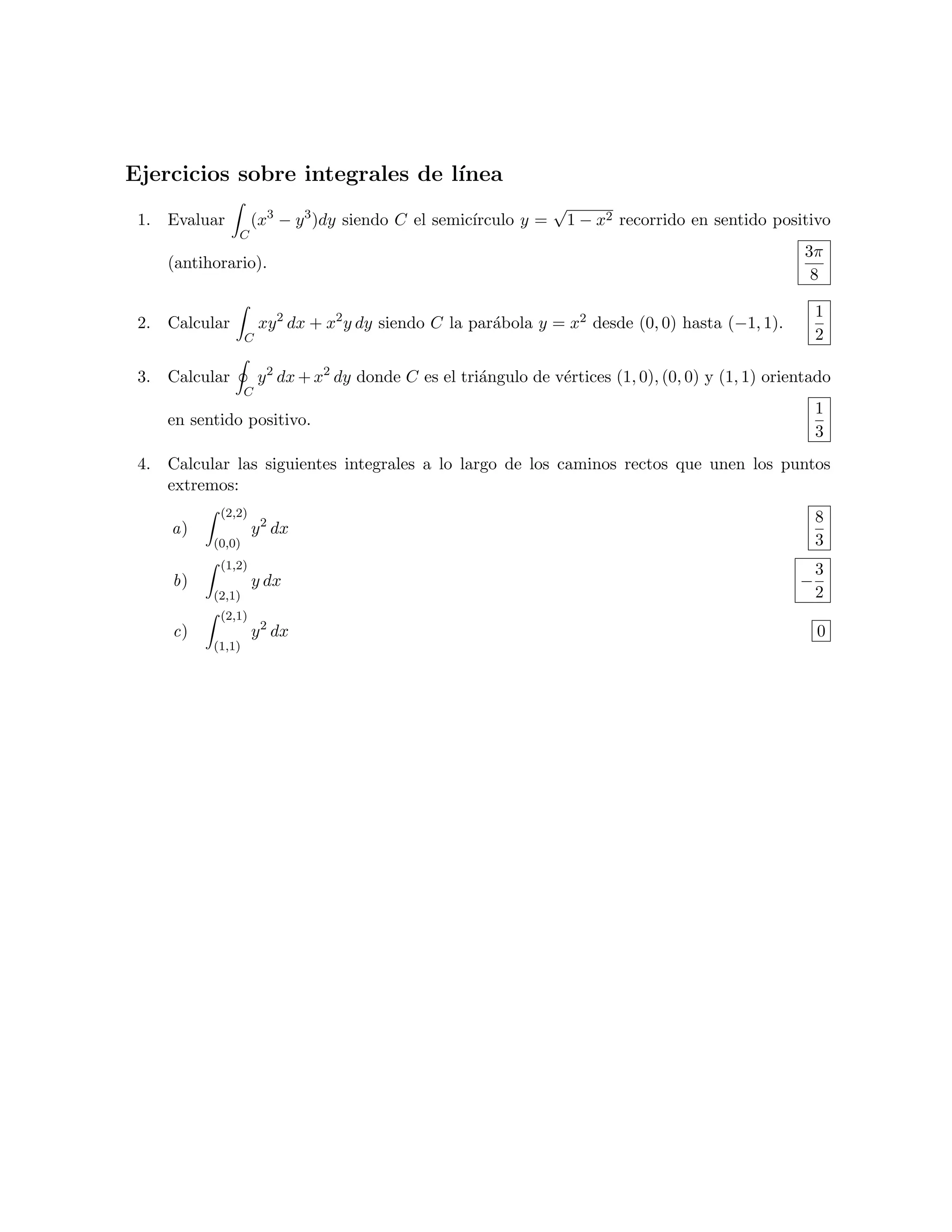 Ejercicios sobre integrales de l´
                                ınea
                                                                 √
 1. Evaluar        (x3 − y 3 )dy siendo C el semic´
                                                  ırculo y =      1 − x2 recorrido en sentido positivo
               C
                                                                                                      3π
    (antihorario).
                                                                                                       8

                                                                                                         1
 2. Calcular          xy 2 dx + x2 y dy siendo C la par´bola y = x2 desde (0, 0) hasta (−1, 1).
                                                       a
                  C                                                                                      2

 3. Calcular          y 2 dx + x2 dy donde C es el tri´ngulo de v´rtices (1, 0), (0, 0) y (1, 1) orientado
                                                      a          e
                  C
                                                                                                         1
    en sentido positivo.
                                                                                                         3
 4. Calcular las siguientes integrales a lo largo de los caminos rectos que unen los puntos
    extremos:
           (2,2)                                                                                         8
     a)            y 2 dx
          (0,0)                                                                                          3
           (1,2)                                                                                         3
     b)            y dx                                                                              −
          (2,1)                                                                                          2
           (2,1)
     c)            y 2 dx                                                                                0
          (1,1)
 