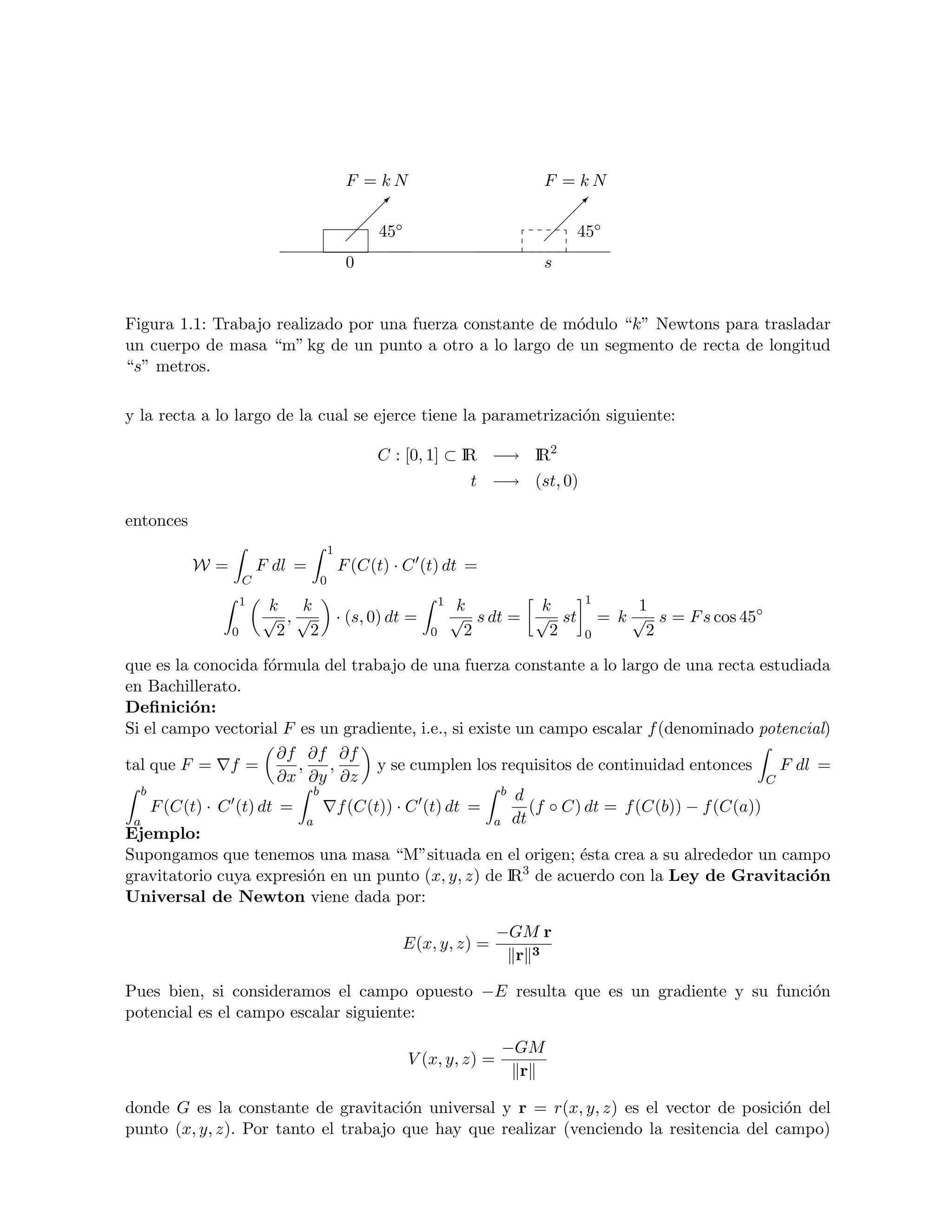 F = kN                           F = kN
                                                
                                                                               
                                                                                 
                                                ◦                                ◦
                                               45                               45
                                          0                                s


Figura 1.1: Trabajo realizado por una fuerza constante de m´dulo “k” Newtons para trasladar
                                                           o
un cuerpo de masa “m” kg de un punto a otro a lo largo de un segmento de recta de longitud
“s” metros.

y la recta a lo largo de la cual se ejerce tiene la parametrizaci´n siguiente:
                                                                 o

                                               C : [0, 1] ⊂ IR −→ IR2
                                                                   t −→ (st, 0)

entonces
                                     1
           W=           F dl =           F (C(t) · C (t) dt =
                    C            0
                    1                                        1                    1
                        k k                                      k        k                1
                        √ ,√             · (s, 0) dt =           √ s dt = √ st        = k √ s = F s cos 45◦
                0        2 2                             0        2        2      0         2

que es la conocida f´rmula del trabajo de una fuerza constante a lo largo de una recta estudiada
                     o
en Bachillerato.
Deﬁnici´n:
         o
Si el campo vectorial F es un gradiente, i.e., si existe un campo escalar f (denominado potencial)
                       ∂f ∂f ∂f
tal que F = f =          ,    ,       y se cumplen los requisitos de continuidad entonces     F dl =
                       ∂x ∂y ∂z                                                             C
  b                         b                          b d
    F (C(t) · C (t) dt =        f (C(t)) · C (t) dt =      (f ◦ C) dt = f (C(b)) − f (C(a))
 a                         a                          a dt
Ejemplo:
Supongamos que tenemos una masa “M”situada en el origen; ´sta crea a su alrededor un campo
                                                                  e
gravitatorio cuya expresi´n en un punto (x, y, z) de IR3 de acuerdo con la Ley de Gravitaci´n
                           o                                                                      o
Universal de Newton viene dada por:

                                                                     −GM r
                                                    E(x, y, z) =
                                                                      r 3

Pues bien, si consideramos el campo opuesto −E resulta que es un gradiente y su funci´n
                                                                                     o
potencial es el campo escalar siguiente:

                                                                      −GM
                                                    V (x, y, z) =
                                                                       r

donde G es la constante de gravitaci´n universal y r = r(x, y, z) es el vector de posici´n del
                                      o                                                  o
punto (x, y, z). Por tanto el trabajo que hay que realizar (venciendo la resitencia del campo)
 