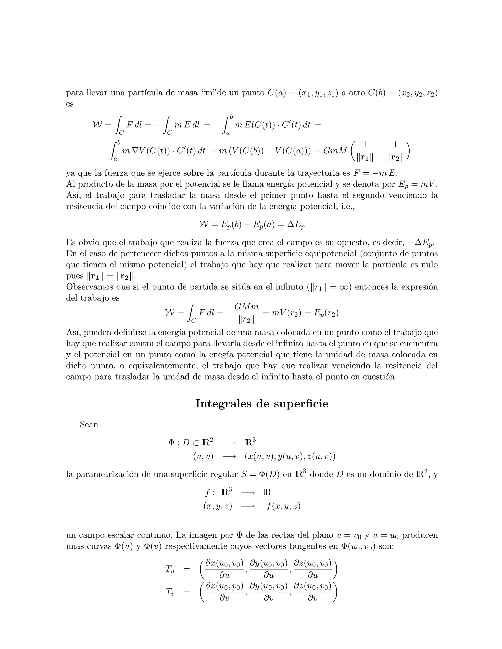 para llevar una part´
                    ıcula de masa “m”de un punto C(a) = (x1 , y1 , z1 ) a otro C(b) = (x2 , y2 , z2 )
es
                                                 b
       W=           F dl = −       m E dl = −        m E(C(t)) · C (t) dt =
                C              C                a
             b                                                                     1    1
                 m V (C(t)) · C (t) dt = m (V (C(b)) − V (C(a))) = GmM                −
            a                                                                      r1   r2
ya que la fuerza que se ejerce sobre la part´
                                            ıcula durante la trayectoria es F = −m E.
Al producto de la masa por el potencial se le llama energ´ potencial y se denota por Ep = mV .
                                                          ıa
As´ el trabajo para trasladar la masa desde el primer punto hasta el segundo venciendo la
   ı,
resitencia del campo coincide con la variaci´n de la energ´ potencial, i.e.,
                                             o             ıa

                                        W = Ep (b) − Ep (a) = ∆Ep

Es obvio que el trabajo que realiza la fuerza que crea el campo es su opuesto, es decir, −∆Ep .
En el caso de pertenecer dichos puntos a la misma superﬁcie equipotencial (conjunto de puntos
que tienen el mismo potencial) el trabajo que hay que realizar para mover la part´ ıcula es nulo
pues r1 = r2 .
Observamos que si el punto de partida se sit´a en el inﬁnito ( r1 = ∞) entonces la expresi´n
                                              u                                              o
del trabajo es
                                            GM m
                         W=       F dl = −         = mV (r2 ) = Ep (r2 )
                                C             r2
As´ pueden deﬁnirse la energ´ potencial de una masa colocada en un punto como el trabajo que
   ı,                         ıa
hay que realizar contra el campo para llevarla desde el inﬁnito hasta el punto en que se encuentra
y el potencial en un punto como la eneg´ potencial que tiene la unidad de masa colocada en
                                          ıa
dicho punto, o equivalentemente, el trabajo que hay que realizar venciendo la resitencia del
campo para trasladar la unidad de masa desde el inﬁnito hasta el punto en cuesti´n. o


                                       Integrales de superﬁcie
   Sean

                               Φ : D ⊂ IR2 −→ IR3
                                       (u, v) −→ (x(u, v), y(u, v), z(u, v))

la parametrizaci´n de una superﬁcie regular S = Φ(D) en IR3 donde D es un dominio de IR2 , y
                o

                                          f : IR3 −→ IR
                                         (x, y, z) −→       f (x, y, z)


un campo escalar continuo. La imagen por Φ de las rectas del plano v = v0 y u = u0 producen
unas curvas Φ(u) y Φ(v) respectivamente cuyos vectores tangentes en Φ(u0 , v0 ) son:
                                          ∂x(u0 , v0 ) ∂y(u0 , v0 ) ∂z(u0 , v0 )
                               Tu =                   ,            ,
                                             ∂u           ∂u           ∂u
                                          ∂x(u0 , v0 ) ∂y(u0 , v0 ) ∂z(u0 , v0 )
                               Tv =                   ,            ,
                                             ∂v           ∂v           ∂v
 