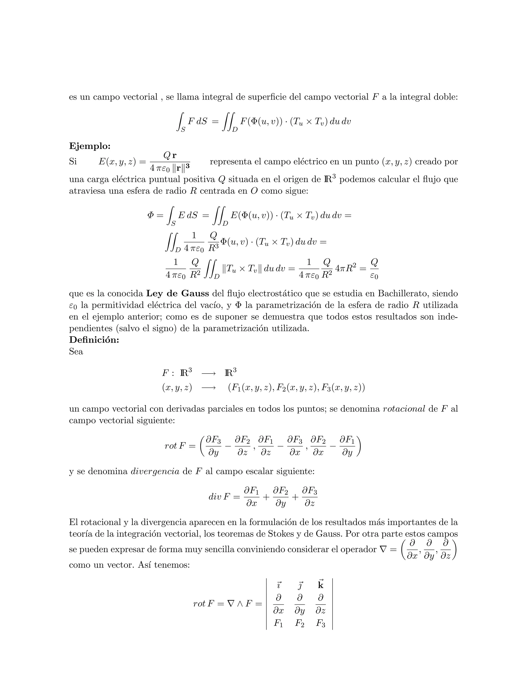es un campo vectorial , se llama integral de superﬁcie del campo vectorial F a la integral doble:

                                    F dS =           F (Φ(u, v)) · (Tu × Tv ) du dv
                                S                D

Ejemplo:
                       Qr
Si     E(x, y, z) =                representa el campo el´ctrico en un punto (x, y, z) creado por
                                                         e
                    4 πε0 r 3
una carga el´ctrica puntual positiva Q situada en el origen de IR3 podemos calcular el ﬂujo que
            e
atraviesa una esfera de radio R centrada en O como sigue:

                      Φ=        E dS =           E(Φ(u, v)) · (Tu × Tv ) du dv =
                            S                D
                                  1 Q
                                        3
                                          Φ(u, v) · (Tu × Tv ) du dv =
                              D 4 πε0 R
                             1 Q                                  1 Q           Q
                                           Tu × Tv du dv =               4πR2 =
                           4 πε0 R2 D                           4 πε0 R2        ε0
que es la conocida Ley de Gauss del ﬂujo electrost´tico que se estudia en Bachillerato, siendo
                                                     a
ε0 la permitividad el´ctrica del vac´ y Φ la parametrizaci´n de la esfera de radio R utilizada
                     e              ıo,                      o
en el ejemplo anterior; como es de suponer se demuestra que todos estos resultados son inde-
pendientes (salvo el signo) de la parametrizaci´n utilizada.
                                               o
Deﬁnici´n:
         o
Sea

                       F : IR3 −→ IR3
                       (x, y, z) −→            (F1 (x, y, z), F2 (x, y, z), F3 (x, y, z))

un campo vectorial con derivadas parciales en todos los puntos; se denomina rotacional de F al
campo vectorial siguiente:

                                       ∂F3 ∂F2 ∂F1 ∂F3 ∂F2 ∂F1
                           rot F =        −   ,   −   ,   −
                                       ∂y   ∂z ∂z   ∂x ∂x   ∂y

y se denomina divergencia de F al campo escalar siguiente:

                                                      ∂F1 ∂F2 ∂F3
                                        div F =          +    +
                                                      ∂x   ∂y   ∂z

El rotacional y la divergencia aparecen en la formulaci´n de los resultados m´s importantes de la
                                                       o                     a
teor´ de la integraci´n vectorial, los teoremas de Stokes y de Gauss. Por otra parte estos campos
    ıa                 o
                                                                                      ∂ ∂ ∂
se pueden expresar de forma muy sencilla conviniendo considerar el operador =           , ,
                                                                                     ∂x ∂y ∂z
como un vector. As´ tenemos:
                     ı

                                                              ı         k
                                                             ∂     ∂     ∂
                                     rot F =      ∧F =
                                                             ∂x    ∂y    ∂z
                                                             F1    F2    F3
 