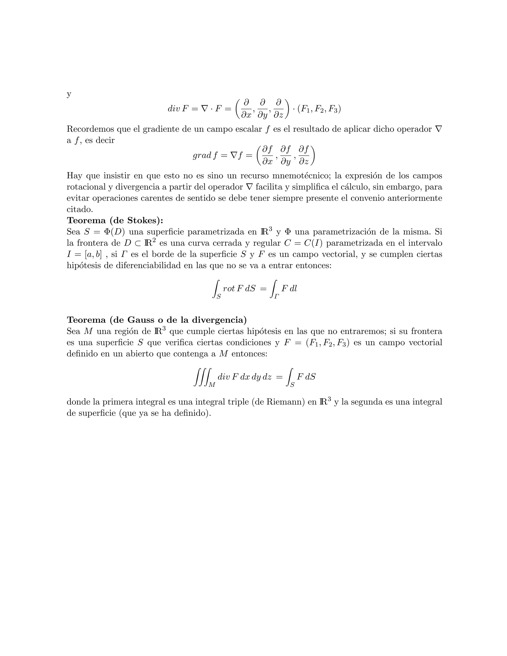 y
                                                ∂ ∂ ∂
                          div F =    ·F =         , ,          · (F1 , F2 , F3 )
                                                ∂x ∂y ∂z
Recordemos que el gradiente de un campo escalar f es el resultado de aplicar dicho operador
a f , es decir
                                               ∂f ∂f ∂f
                               grad f = f =        ,    ,
                                               ∂x ∂y ∂z
Hay que insistir en que esto no es sino un recurso mnemot´cnico; la expresi´n de los campos
                                                              e                 o
rotacional y divergencia a partir del operador facilita y simpliﬁca el c´lculo, sin embargo, para
                                                                        a
evitar operaciones carentes de sentido se debe tener siempre presente el convenio anteriormente
citado.
Teorema (de Stokes):
Sea S = Φ(D) una superﬁcie parametrizada en IR3 y Φ una parametrizaci´n de la misma. Si
                                                                              o
                        2
la frontera de D ⊂ I es una curva cerrada y regular C = C(I) parametrizada en el intervalo
                      R
I = [a, b] , si Γ es el borde de la superﬁcie S y F es un campo vectorial, y se cumplen ciertas
hip´tesis de diferenciabilidad en las que no se va a entrar entonces:
    o

                                            rot F dS =       F dl
                                        S                Γ


Teorema (de Gauss o de la divergencia)
Sea M una regi´n de IR3 que cumple ciertas hip´tesis en las que no entraremos; si su frontera
               o                               o
es una superﬁcie S que veriﬁca ciertas condiciones y F = (F1 , F2 , F3 ) es un campo vectorial
deﬁnido en un abierto que contenga a M entonces:

                                        div F dx dy dz =           F dS
                                    M                          S

donde la primera integral es una integral triple (de Riemann) en IR3 y la segunda es una integral
de superﬁcie (que ya se ha deﬁnido).
 
