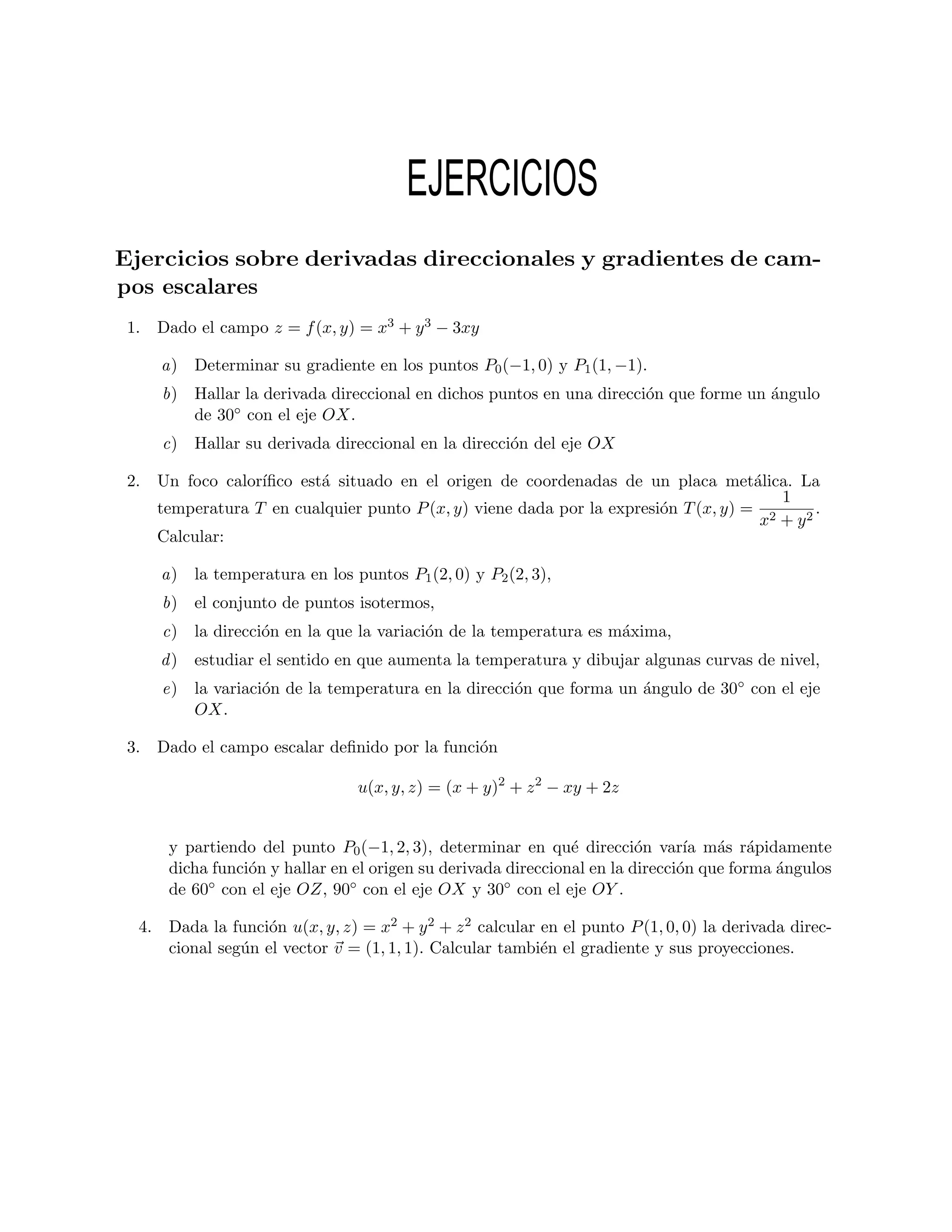 EJERCICIOS
Ejercicios sobre derivadas direccionales y gradientes de cam-
pos escalares
 1. Dado el campo z = f (x, y) = x3 + y 3 − 3xy

     a) Determinar su gradiente en los puntos P0 (−1, 0) y P1 (1, −1).
     b) Hallar la derivada direccional en dichos puntos en una direcci´n que forme un ´ngulo
                                                                      o               a
        de 30◦ con el eje OX.
     c) Hallar su derivada direccional en la direcci´n del eje OX
                                                    o

 2. Un foco calor´
                 ıﬁco est´ situado en el origen de coordenadas de un placa met´lica. La
                         a                                                          a
                                                                                       1
    temperatura T en cualquier punto P (x, y) viene dada por la expresi´n T (x, y) = 2
                                                                       o                    .
                                                                                     x + y2
    Calcular:

     a) la temperatura en los puntos P1 (2, 0) y P2 (2, 3),
     b) el conjunto de puntos isotermos,
     c) la direcci´n en la que la variaci´n de la temperatura es m´xima,
                  o                      o                        a
     d ) estudiar el sentido en que aumenta la temperatura y dibujar algunas curvas de nivel,
     e) la variaci´n de la temperatura en la direcci´n que forma un ´ngulo de 30◦ con el eje
                  o                                 o               a
        OX.

 3. Dado el campo escalar deﬁnido por la funci´n
                                              o

                                u(x, y, z) = (x + y)2 + z 2 − xy + 2z


      y partiendo del punto P0 (−1, 2, 3), determinar en qu´ direcci´n var´ m´s r´pidamente
                                                               e         o      ıa a a
      dicha funci´n y hallar en el origen su derivada direccional en la direcci´n que forma ´ngulos
                 o                                                             o            a
      de 60◦ con el eje OZ, 90◦ con el eje OX y 30◦ con el eje OY .

  4. Dada la funci´n u(x, y, z) = x2 + y 2 + z 2 calcular en el punto P (1, 0, 0) la derivada direc-
                   o
     cional seg´n el vector v = (1, 1, 1). Calcular tambi´n el gradiente y sus proyecciones.
               u                                          e
 