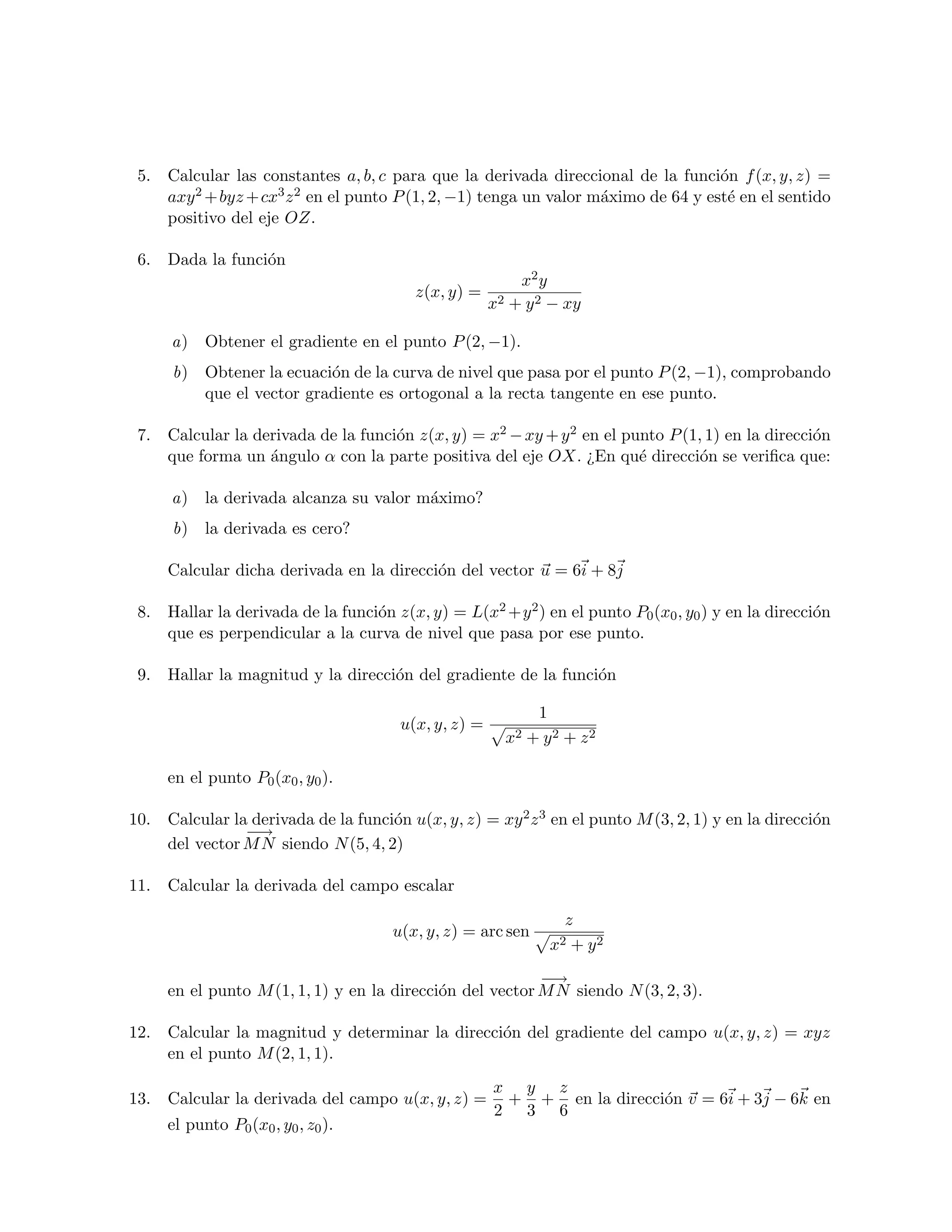 5. Calcular las constantes a, b, c para que la derivada direccional de la funci´n f (x, y, z) =
                                                                                   o
    axy 2 + byz + cx3 z 2 en el punto P (1, 2, −1) tenga un valor m´ximo de 64 y est´ en el sentido
                                                                   a                e
    positivo del eje OZ.

 6. Dada la funci´n
                 o
                                                          x2 y
                                         z(x, y) =
                                                      x2 + y 2 − xy

      a) Obtener el gradiente en el punto P (2, −1).
      b)   Obtener la ecuaci´n de la curva de nivel que pasa por el punto P (2, −1), comprobando
                            o
           que el vector gradiente es ortogonal a la recta tangente en ese punto.

 7. Calcular la derivada de la funci´n z(x, y) = x2 − xy + y 2 en el punto P (1, 1) en la direcci´n
                                    o                                                            o
    que forma un ´ngulo α con la parte positiva del eje OX. ¿En qu´ direcci´n se veriﬁca que:
                  a                                                    e        o

      a) la derivada alcanza su valor m´ximo?
                                       a
      b)   la derivada es cero?

     Calcular dicha derivada en la direcci´n del vector u = 6i + 8j
                                          o

 8. Hallar la derivada de la funci´n z(x, y) = L(x2 +y 2 ) en el punto P0 (x0 , y0 ) y en la direcci´n
                                  o                                                                 o
    que es perpendicular a la curva de nivel que pasa por ese punto.

 9. Hallar la magnitud y la direcci´n del gradiente de la funci´n
                                   o                           o

                                                              1
                                       u(x, y, z) =
                                                        x2   + y2 + z2

     en el punto P0 (x0 , y0 ).

10. Calcular la derivada de la funci´n u(x, y, z) = xy 2 z 3 en el punto M (3, 2, 1) y en la direcci´n
                                    o                                                               o
               −→
    del vector M N siendo N (5, 4, 2)

11. Calcular la derivada del campo escalar

                                                                  z
                                      u(x, y, z) = arc sen
                                                                x2 + y2
                                                          −→
     en el punto M (1, 1, 1) y en la direcci´n del vector M N siendo N (3, 2, 3).
                                            o

12. Calcular la magnitud y determinar la direcci´n del gradiente del campo u(x, y, z) = xyz
                                                o
    en el punto M (2, 1, 1).
                                                      x y z
13. Calcular la derivada del campo u(x, y, z) =        + + en la direcci´n v = 6i + 3j − 6k en
                                                                        o
                                                      2 3 6
     el punto P0 (x0 , y0 , z0 ).
 
