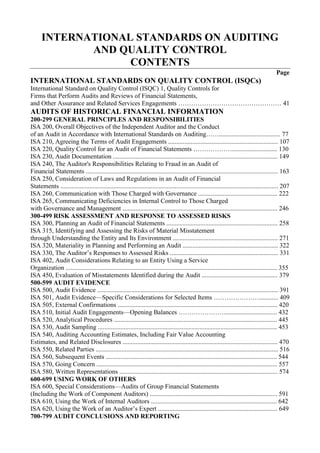 INTERNATIONAL STANDARDS ON AUDITING<br />AND QUALITY CONTROL<br />CONTENTS<br />Page<br />INTERNATIONAL STANDARDS ON QUALITY CONTROL (ISQCs)<br />International Standard on Quality Control (ISQC) 1, Quality Controls for <br />Firms that Perform Audits and Reviews of Financial Statements, <br />and Other Assurance and Related Services Engagements ………………………………………… 41<br />AUDITS OF HISTORICAL FINANCIAL INFORMATION<br />200-299 GENERAL PRINCIPLES AND RESPONSIBILITIES<br />ISA 200, Overall Objectives of the Independent Auditor and the Conduct <br />of an Audit in Accordance with International Standards on Auditing……...................................... 77<br />ISA 210, Agreeing the Terms of Audit Engagements .................................................................... 107<br />ISA 220, Quality Control for an Audit of Financial Statements ………………............................ 130<br />ISA 230, Audit Documentation ...................................................................................................... 149<br />ISA 240, The Auditor's Responsibilities Relating to Fraud in an Audit of<br />Financial Statements ....................................................................................................................... 163<br />ISA 250, Consideration of Laws and Regulations in an Audit of Financial<br />Statements ....................................................................................................................................... 207<br />ISA 260, Communication with Those Charged with Governance ................................................. 222<br />ISA 265, Communicating Deficiencies in Internal Control to Those Charged<br />with Governance and Management ................................................................................................ 246<br />300-499 RISK ASSESSMENT AND RESPONSE TO ASSESSED RISKS<br />ISA 300, Planning an Audit of Financial Statements ..................................................................... 258<br />ISA 315, Identifying and Assessing the Risks of Material Misstatement<br />through Understanding the Entity and Its Environment ................................................................. 271<br />ISA 320, Materiality in Planning and Performing an Audit ........................................................... 322<br />ISA 330, The Auditor’s Responses to Assessed Risks ................................................................... 331<br />ISA 402, Audit Considerations Relating to an Entity Using a Service<br />Organization ................................................................................................................................... 355<br />ISA 450, Evaluation of Misstatements Identified during the Audit ............................................... 379<br />500-599 AUDIT EVIDENCE<br />ISA 500, Audit Evidence ................................................................................................................ 391<br />ISA 501, Audit Evidence—Specific Considerations for Selected Items …………………............ 409<br />ISA 505, External Confirmations ................................................................................................... 420<br />ISA 510, Initial Audit Engagements—Opening Balances …………………................................. 432<br />ISA 520, Analytical Procedures ..................................................................................................... 445<br />ISA 530, Audit Sampling ............................................................................................................... 453<br />ISA 540, Auditing Accounting Estimates, Including Fair Value Accounting<br />Estimates, and Related Disclosures ................................................................................................ 470<br />ISA 550, Related Parties ................................................................................................................. 516<br />ISA 560, Subsequent Events .......................................................................................................... 544<br />ISA 570, Going Concern ................................................................................................................ 557<br />ISA 580, Written Representations .................................................................................................. 574<br />600-699 USING WORK OF OTHERS<br />ISA 600, Special Considerations—Audits of Group Financial Statements<br />(Including the Work of Component Auditors) ............................................................................... 591<br />ISA 610, Using the Work of Internal Auditors .............................................................................. 642<br />ISA 620, Using the Work of an Auditor’s Expert .......................................................................... 649<br />700-799 AUDIT CONCLUSIONS AND REPORTING<br />ISA 700, Forming an Opinion and Reporting on Financial Statements ......................................... 670<br />ISA 705, Modifications to the Opinion in the Independent Auditor’s Report …………………... 699<br />ISA 706, Emphasis of Matter Paragraphs and Other Matter Paragraphs in<br />the Independent Auditor’s Report .................................................................................................. 727<br />ISA 710, Comparative Information—Corresponding Figures and Comparative<br />Financial Statements ....................................................................................................................... 739<br />ISA 720, The Auditor’s Responsibilities Relating to Other Information in<br />Documents Containing Audited Financial Statements ................................................................... 759<br />800-899 SPECIALIZED AREAS<br />ISA 800, Special Considerations—Audits of Financial Statements<br />Prepared in Accordance with Special Purpose Frameworks .......................................................... 766<br />ISA 805, Special Considerations—Audits of Single Financial Statements<br />and Specific Elements, Accounts or Items of a Financial Statement ............................................. 782<br />ISA 810, Engagements to Report on Summary Financial Statements ........................................... 800<br />